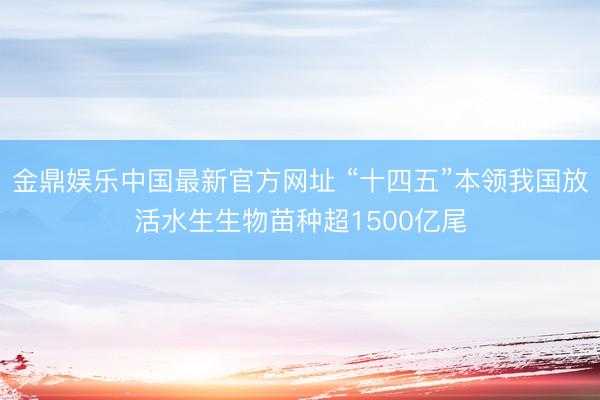 金鼎娱乐中国最新官方网址 “十四五”本领我国放活水生生物苗种超1500亿尾