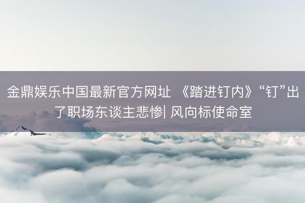 金鼎娱乐中国最新官方网址 《踏进钉内》“钉”出了职场东谈主悲惨| 风向标使命室