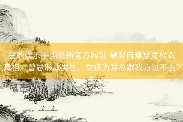 金鼎娱乐中国最新官方网址 碧梨自曝穿宽松衣真相：曾思形成男生，女孩为啥总跟我方过不去？