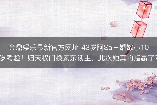 金鼎娱乐最新官方网址 43岁阿Sa三婚嫁小10岁考验!归天权门换素东谈主,此次她真的赌赢了?