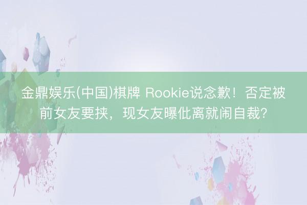 金鼎娱乐(中国)棋牌 Rookie说念歉！否定被前女友要挟，现女友曝仳离就闹自裁？
