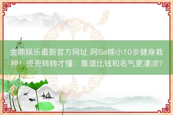 金鼎娱乐最新官方网址 阿Sa嫁小10岁健身栽种！兜兜转转才懂：靠谱比钱和名气更凄凉？
