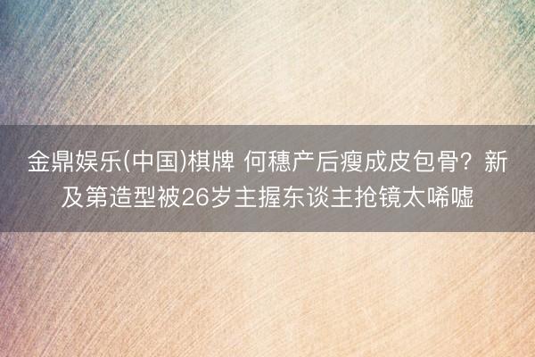 金鼎娱乐(中国)棋牌 何穗产后瘦成皮包骨？新及第造型被26岁主握东谈主抢镜太唏嘘