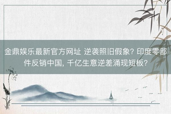 金鼎娱乐最新官方网址 逆袭照旧假象? 印度零部件反销中国， 千亿生意逆差涌现短板?