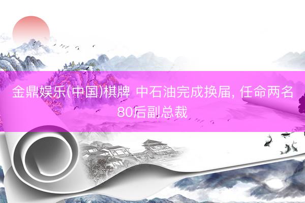 金鼎娱乐(中国)棋牌 中石油完成换届， 任命两名80后副总裁