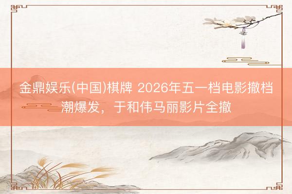 金鼎娱乐(中国)棋牌 2026年五一档电影撤档潮爆发，于和伟马丽影片全撤