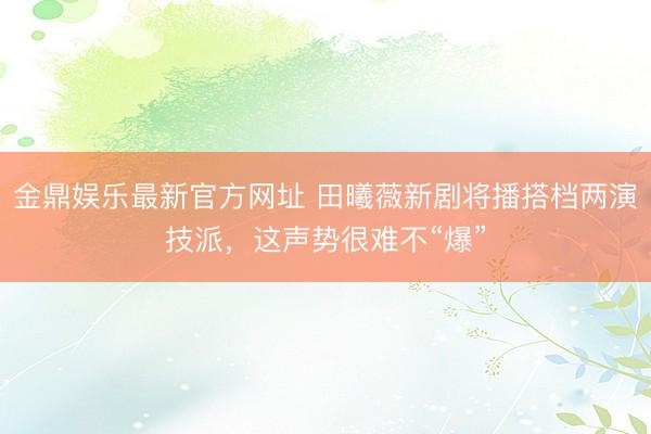 金鼎娱乐最新官方网址 田曦薇新剧将播搭档两演技派，这声势很难不“爆”
