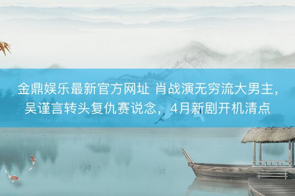 金鼎娱乐最新官方网址 肖战演无穷流大男主，吴谨言转头复仇赛说念，4月新剧开机清点