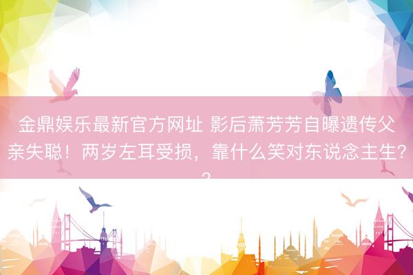 金鼎娱乐最新官方网址 影后萧芳芳自曝遗传父亲失聪！两岁左耳受损，靠什么笑对东说念主生？