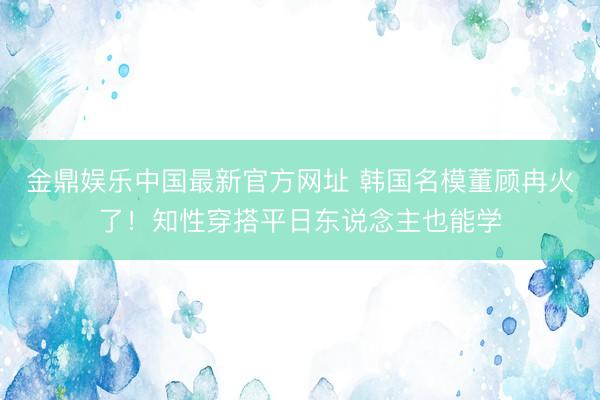 金鼎娱乐中国最新官方网址 韩国名模董顾冉火了！知性穿搭平日东说念主也能学