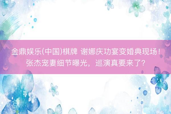 金鼎娱乐(中国)棋牌 谢娜庆功宴变婚典现场！张杰宠妻细节曝光，巡演真要来了？