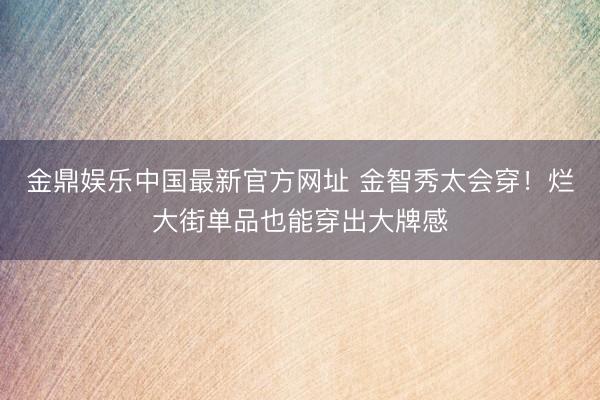 金鼎娱乐中国最新官方网址 金智秀太会穿!烂大街单品也能穿出大牌感