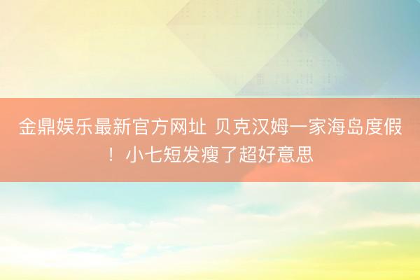 金鼎娱乐最新官方网址 贝克汉姆一家海岛度假！小七短发瘦了超好意思