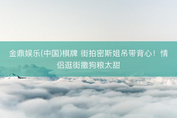 金鼎娱乐(中国)棋牌 街拍密斯姐吊带背心!情侣逛街撒狗粮太甜