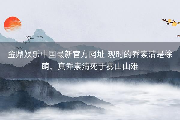 金鼎娱乐中国最新官方网址 现时的乔素清是徐萌，真乔素清死于雾山山难