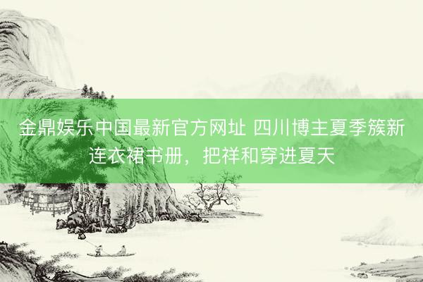 金鼎娱乐中国最新官方网址 四川博主夏季簇新连衣裙书册，把祥和穿进夏天