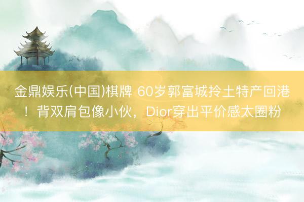 金鼎娱乐(中国)棋牌 60岁郭富城拎土特产回港！背双肩包像小伙，Dior穿出平价感太圈粉