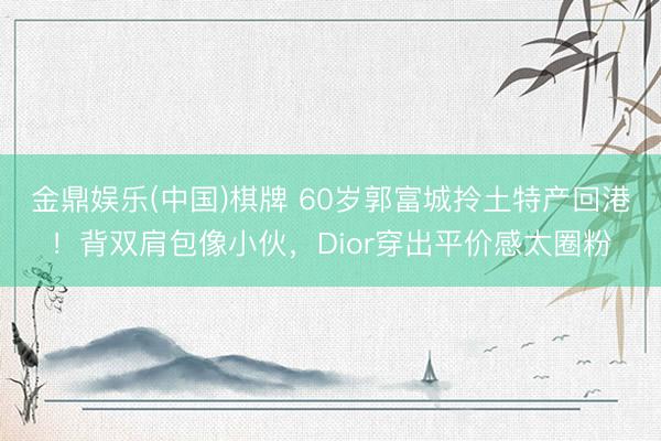 金鼎娱乐(中国)棋牌 60岁郭富城拎土特产回港！背双肩包像小伙，Dior穿出平价感太圈粉