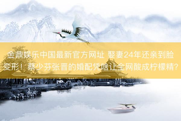 金鼎娱乐中国最新官方网址 娶妻24年还亲到脸变形！蔡少芬张晋的婚配凭啥让全网酸成柠檬精？