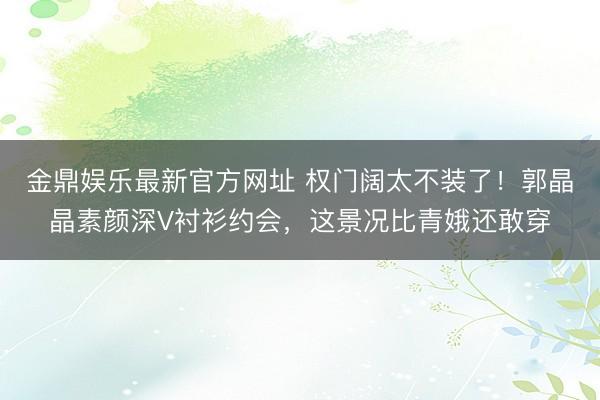 金鼎娱乐最新官方网址 权门阔太不装了！郭晶晶素颜深V衬衫约会，这景况比青娥还敢穿