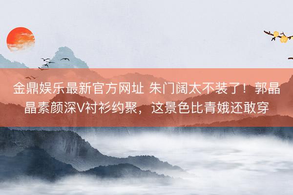 金鼎娱乐最新官方网址 朱门阔太不装了！郭晶晶素颜深V衬衫约聚，这景色比青娥还敢穿
