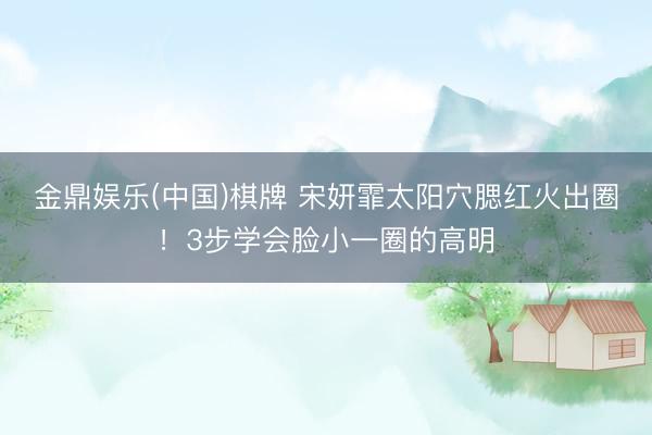 金鼎娱乐(中国)棋牌 宋妍霏太阳穴腮红火出圈！3步学会脸小一圈的高明