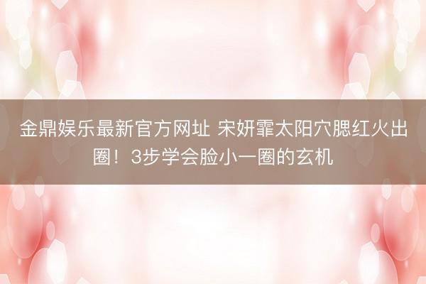 金鼎娱乐最新官方网址 宋妍霏太阳穴腮红火出圈!3步学会脸小一圈的玄机