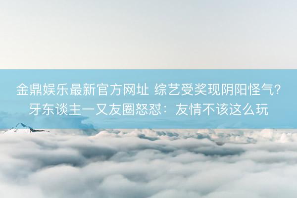 金鼎娱乐最新官方网址 综艺受奖现阴阳怪气？牙东谈主一又友圈怒怼：友情不该这么玩