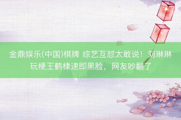 金鼎娱乐(中国)棋牌 综艺互怼太敢说！刘琳琳玩梗王鹤棣速即黑脸，网友吵翻了