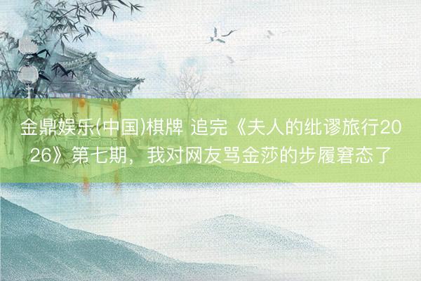 金鼎娱乐(中国)棋牌 追完《夫人的纰谬旅行2026》第七期，我对网友骂金莎的步履窘态了