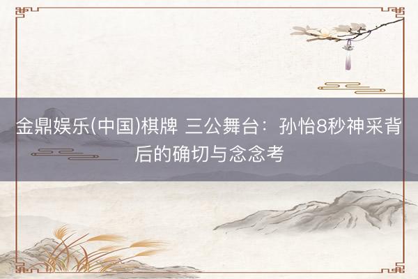 金鼎娱乐(中国)棋牌 三公舞台：孙怡8秒神采背后的确切与念念考