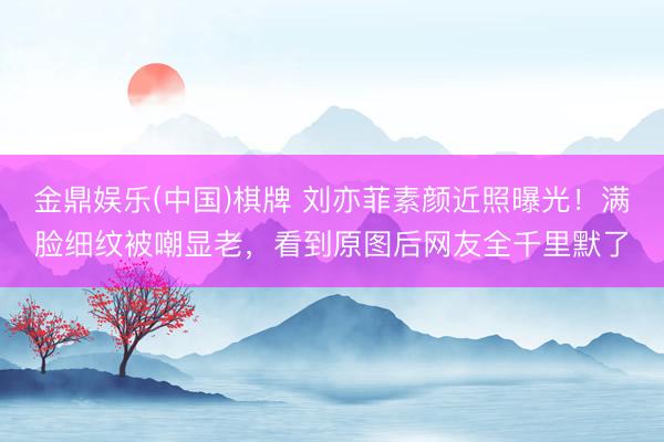 金鼎娱乐(中国)棋牌 刘亦菲素颜近照曝光！满脸细纹被嘲显老，看到原图后网友全千里默了