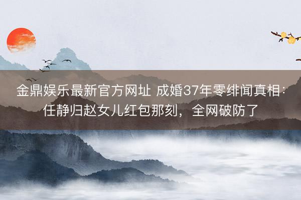 金鼎娱乐最新官方网址 成婚37年零绯闻真相：任静归赵女儿红包那刻，全网破防了
