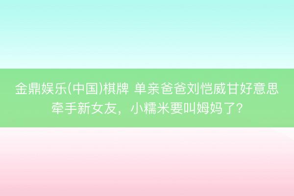 金鼎娱乐(中国)棋牌 单亲爸爸刘恺威甘好意思牵手新女友，小糯米要叫姆妈了？