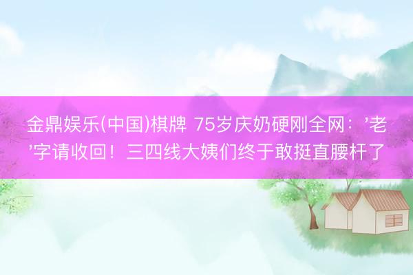 金鼎娱乐(中国)棋牌 75岁庆奶硬刚全网：'老'字请收回！三四线大姨们终于敢挺直腰杆了