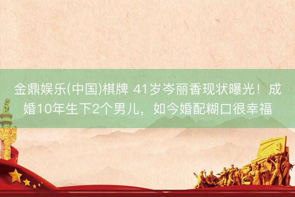 金鼎娱乐(中国)棋牌 41岁岑丽香现状曝光！成婚10年生下2个男儿，如今婚配糊口很幸福