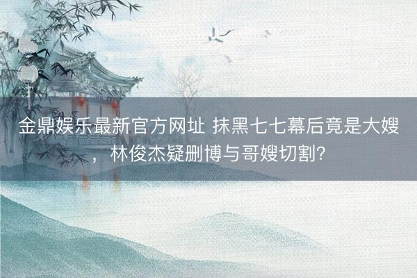金鼎娱乐最新官方网址 抹黑七七幕后竟是大嫂，林俊杰疑删博与哥嫂切割？