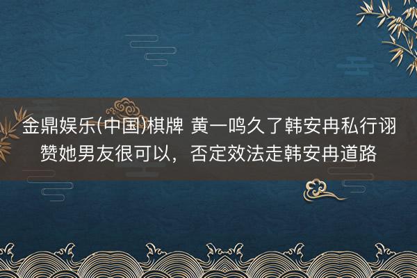 金鼎娱乐(中国)棋牌 黄一鸣久了韩安冉私行诩赞她男友很可以，否定效法走韩安冉道路