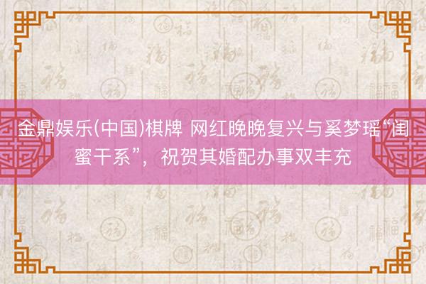 金鼎娱乐(中国)棋牌 网红晚晚复兴与奚梦瑶“闺蜜干系”，祝贺其婚配办事双丰充