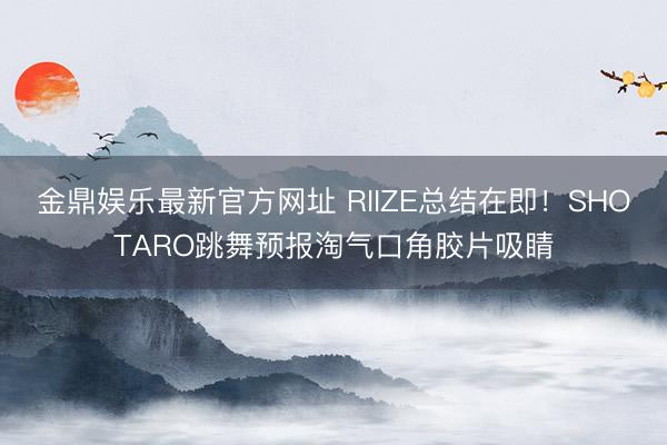 金鼎娱乐最新官方网址 RIIZE总结在即!SHOTARO跳舞预报淘气口角胶片吸睛