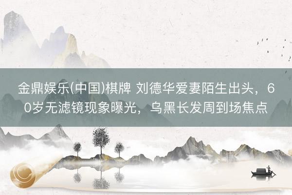 金鼎娱乐(中国)棋牌 刘德华爱妻陌生出头，60岁无滤镜现象曝光，乌黑长发周到场焦点