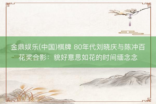 金鼎娱乐(中国)棋牌 80年代刘晓庆与陈冲百花奖合影:貌好意思如花的时间缅念念