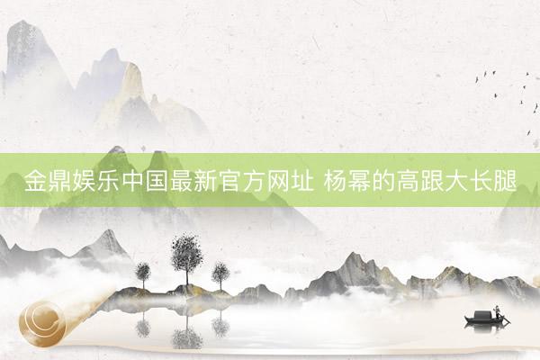 金鼎娱乐中国最新官方网址 杨幂的高跟大长腿