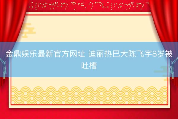 金鼎娱乐最新官方网址 迪丽热巴大陈飞宇8岁被吐槽