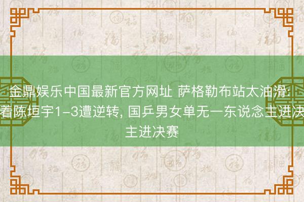 金鼎娱乐中国最新官方网址 萨格勒布站太油滑: 跟着陈垣宇1-3遭逆转， 国乒男女单无一东说念主进决赛