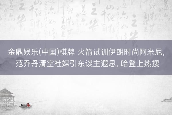 金鼎娱乐(中国)棋牌 火箭试训伊朗时尚阿米尼, 范乔丹清空社媒引东谈主遐思, 哈登上热搜