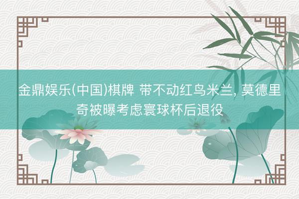 金鼎娱乐(中国)棋牌 带不动红鸟米兰, 莫德里奇被曝考虑寰球杯后退役