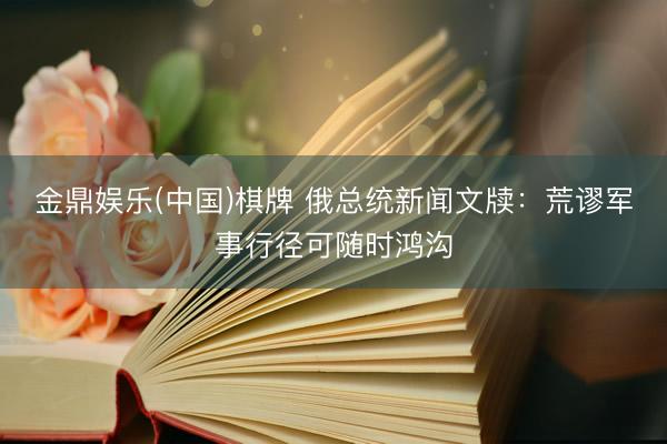 金鼎娱乐(中国)棋牌 俄总统新闻文牍:荒谬军事行径可随时鸿沟