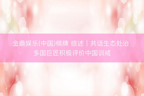 金鼎娱乐(中国)棋牌 综述|共话生态处治 多国巨匠积极评价中国训戒