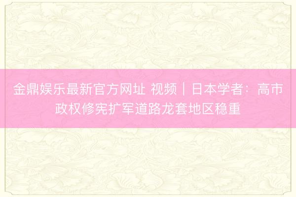金鼎娱乐最新官方网址 视频｜日本学者：高市政权修宪扩军道路龙套地区稳重